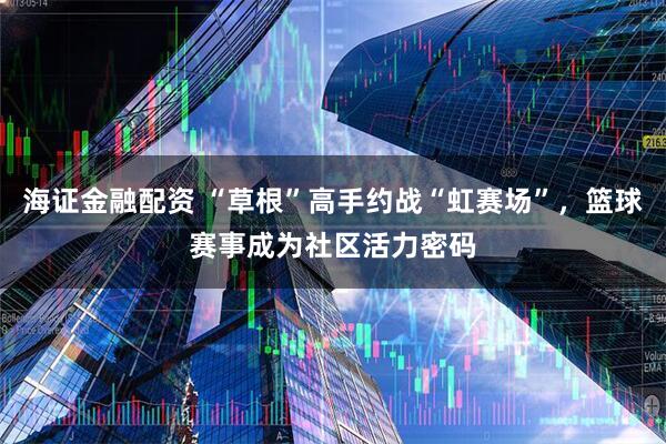 海证金融配资 “草根”高手约战“虹赛场”，篮球赛事成为社区活力密码