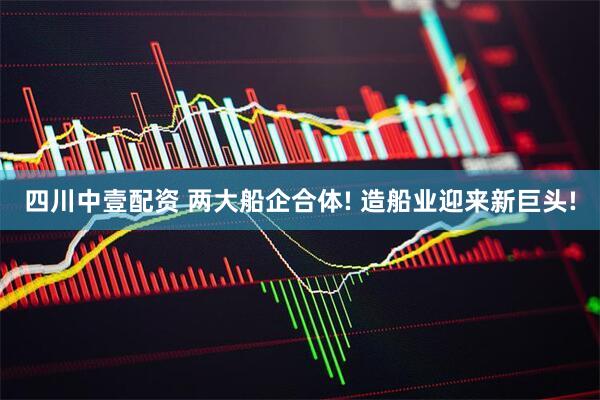 四川中壹配资 两大船企合体! 造船业迎来新巨头!