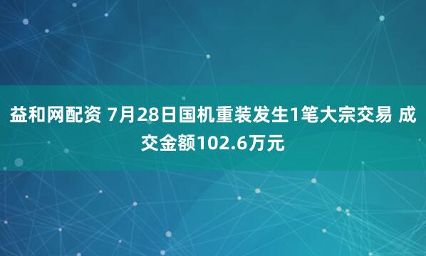 益和网配资 7月28日国机重装发生1笔大宗交易 成交金额102.6万元