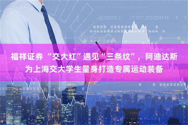 福祥证券 “交大红”遇见“三条纹”，阿迪达斯为上海交大学生量身打造专属运动装备