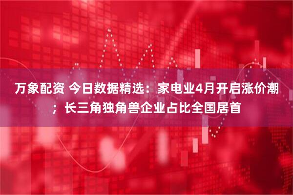 万象配资 今日数据精选：家电业4月开启涨价潮；长三角独角兽企业占比全国居首
