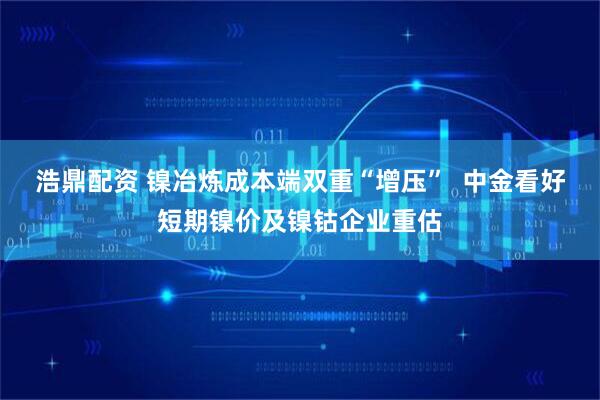 浩鼎配资 镍冶炼成本端双重“增压”  中金看好短期镍价及镍钴企业重估